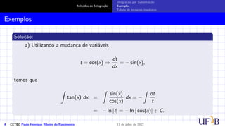 Métodos de Integração
Integração por Substituição
Exemplos
Tabela de integrais imediatas
Exemplos
Solução:
a) Utilizando a mudança de variáveis
t = cos(x) ⇒
dt
dx
= − sin(x),
temos que
Z
tan(x) dx =
Z
sin(x)
cos(x)
dx = −
Z
dt
t
= − ln |t| = − ln | cos(x)| + C.
4 CETEC Paulo Henrique Ribeiro do Nascimento 13 de julho de 2022
 