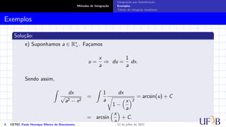 Métodos de Integração
Integração por Substituição
Exemplos
Tabela de integrais imediatas
Exemplos
Solução:
e) Suponhamos a ∈ R∗
+. Façamos
u =
x
a
⇒ du =
1
a
dx.
Sendo assim,
Z
dx
√
a2 − x2
=
Z
1
a
dx
r
1 −
x
a
2
= arcsin(u) + C
= arcsin
x
a

+ C.
4 CETEC Paulo Henrique Ribeiro do Nascimento 13 de julho de 2022
 