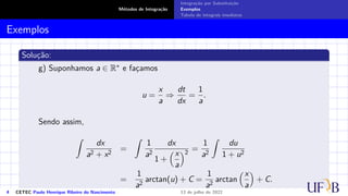 Métodos de Integração
Integração por Substituição
Exemplos
Tabela de integrais imediatas
Exemplos
Solução:
g) Suponhamos a ∈ R∗ e façamos
u =
x
a
⇒
dt
dx
=
1
a
.
Sendo assim,
Z
dx
a2 + x2
=
Z
1
a2
dx
1 +
x
a
2
=
1
a2
Z
du
1 + u2
=
1
a2
arctan(u) + C =
1
a2
arctan
x
a

+ C.
4 CETEC Paulo Henrique Ribeiro do Nascimento 13 de julho de 2022
 