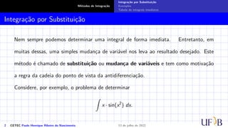 Métodos de Integração
Integração por Substituição
Exemplos
Tabela de integrais imediatas
Integração por Substituição
Nem sempre podemos determinar uma integral de forma imediata. Entretanto, em
muitas dessas, uma simples mudança de variável nos leva ao resultado desejado. Este
método é chamado de substituição ou mudança de variáveis e tem como motivação
a regra da cadeia do ponto de vista da antidiferenciação.
Considere, por exemplo, o problema de determinar
Z
x · sin(x2
) dx.
2 CETEC Paulo Henrique Ribeiro do Nascimento 13 de julho de 2022
 