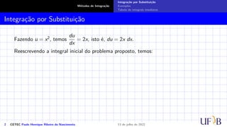 Métodos de Integração
Integração por Substituição
Exemplos
Tabela de integrais imediatas
Integração por Substituição
Fazendo u = x2, temos
du
dx
= 2x, isto é, du = 2x dx.
Reescrevendo a integral inicial do problema proposto, temos:
2 CETEC Paulo Henrique Ribeiro do Nascimento 13 de julho de 2022
 