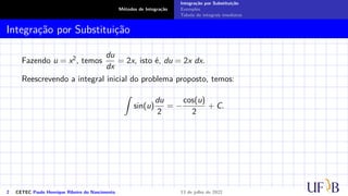Métodos de Integração
Integração por Substituição
Exemplos
Tabela de integrais imediatas
Integração por Substituição
Fazendo u = x2, temos
du
dx
= 2x, isto é, du = 2x dx.
Reescrevendo a integral inicial do problema proposto, temos:
Z
sin(u)
du
2
= −
cos(u)
2
+ C.
2 CETEC Paulo Henrique Ribeiro do Nascimento 13 de julho de 2022
 