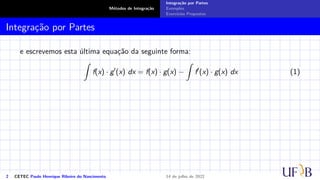 Métodos de Integração
Integração por Partes
Exemplos
Exercícios Propostos
Integração por Partes
e escrevemos esta última equação da seguinte forma:
Z
f(x) · g′
(x) dx = f(x) · g(x) −
Z
f′
(x) · g(x) dx (1)
2 CETEC Paulo Henrique Ribeiro do Nascimento 14 de julho de 2022
 