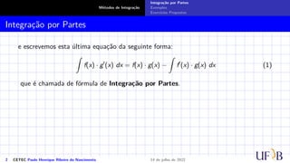 Métodos de Integração
Integração por Partes
Exemplos
Exercícios Propostos
Integração por Partes
e escrevemos esta última equação da seguinte forma:
Z
f(x) · g′
(x) dx = f(x) · g(x) −
Z
f′
(x) · g(x) dx (1)
que é chamada de fórmula de Integração por Partes.
2 CETEC Paulo Henrique Ribeiro do Nascimento 14 de julho de 2022
 