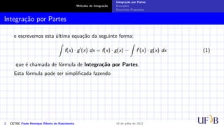 Métodos de Integração
Integração por Partes
Exemplos
Exercícios Propostos
Integração por Partes
e escrevemos esta última equação da seguinte forma:
Z
f(x) · g′
(x) dx = f(x) · g(x) −
Z
f′
(x) · g(x) dx (1)
que é chamada de fórmula de Integração por Partes.
Esta fórmula pode ser simplificada fazendo
2 CETEC Paulo Henrique Ribeiro do Nascimento 14 de julho de 2022
 