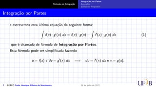 Métodos de Integração
Integração por Partes
Exemplos
Exercícios Propostos
Integração por Partes
e escrevemos esta última equação da seguinte forma:
Z
f(x) · g′
(x) dx = f(x) · g(x) −
Z
f′
(x) · g(x) dx (1)
que é chamada de fórmula de Integração por Partes.
Esta fórmula pode ser simplificada fazendo
u = f(x) e dv = g′
(x) dx =⇒ du = f′
(x) dx e v = g(x),
2 CETEC Paulo Henrique Ribeiro do Nascimento 14 de julho de 2022
 
