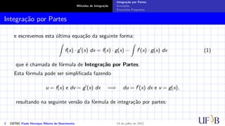 Métodos de Integração
Integração por Partes
Exemplos
Exercícios Propostos
Integração por Partes
e escrevemos esta última equação da seguinte forma:
Z
f(x) · g′
(x) dx = f(x) · g(x) −
Z
f′
(x) · g(x) dx (1)
que é chamada de fórmula de Integração por Partes.
Esta fórmula pode ser simplificada fazendo
u = f(x) e dv = g′
(x) dx =⇒ du = f′
(x) dx e v = g(x),
resultando na seguinte versão da fórmula de integração por partes:
2 CETEC Paulo Henrique Ribeiro do Nascimento 14 de julho de 2022
 