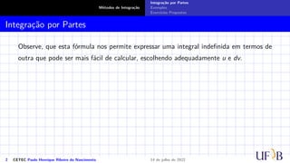 Métodos de Integração
Integração por Partes
Exemplos
Exercícios Propostos
Integração por Partes
Observe, que esta fórmula nos permite expressar uma integral indefinida em termos de
outra que pode ser mais fácil de calcular, escolhendo adequadamente u e dv.
2 CETEC Paulo Henrique Ribeiro do Nascimento 14 de julho de 2022
 