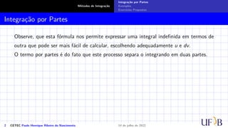 Métodos de Integração
Integração por Partes
Exemplos
Exercícios Propostos
Integração por Partes
Observe, que esta fórmula nos permite expressar uma integral indefinida em termos de
outra que pode ser mais fácil de calcular, escolhendo adequadamente u e dv.
O termo por partes é do fato que este processo separa o integrando em duas partes.
2 CETEC Paulo Henrique Ribeiro do Nascimento 14 de julho de 2022
 