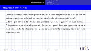 Métodos de Integração
Integração por Partes
Exemplos
Exercícios Propostos
Integração por Partes
Observe, que esta fórmula nos permite expressar uma integral indefinida em termos de
outra que pode ser mais fácil de calcular, escolhendo adequadamente u e dv.
O termo por partes é do fato que este processo separa o integrando em duas partes.
É importante a escolha adequada de dv que, em geral, fazemos representar a parte
mais complicada do integrando que possa ser prontamente integrada, pois v será uma
primitiva de dv.
2 CETEC Paulo Henrique Ribeiro do Nascimento 14 de julho de 2022
 