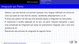 Métodos de Integração
Integração por Partes
Exemplos
Exercícios Propostos
Integração por Partes
Observe, que esta fórmula nos permite expressar uma integral indefinida em termos de
outra que pode ser mais fácil de calcular, escolhendo adequadamente u e dv.
O termo por partes é do fato que este processo separa o integrando em duas partes.
É importante a escolha adequada de dv que, em geral, fazemos representar a parte
mais complicada do integrando que possa ser prontamente integrada, pois v será uma
primitiva de dv.
Resumimos este processo de integração da seguinte forma:
2 CETEC Paulo Henrique Ribeiro do Nascimento 14 de julho de 2022
 