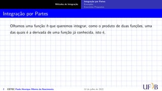 Métodos de Integração
Integração por Partes
Exemplos
Exercícios Propostos
Integração por Partes
Olhamos uma função h que queremos integrar, como o produto de duas funções, uma
das quais é a derivada de uma função já conhecida, isto é,
2 CETEC Paulo Henrique Ribeiro do Nascimento 14 de julho de 2022
 