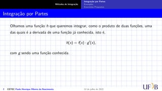 Métodos de Integração
Integração por Partes
Exemplos
Exercícios Propostos
Integração por Partes
Olhamos uma função h que queremos integrar, como o produto de duas funções, uma
das quais é a derivada de uma função já conhecida, isto é,
h(x) = f(x) · g′
(x),
com g sendo uma função conhecida.
2 CETEC Paulo Henrique Ribeiro do Nascimento 14 de julho de 2022
 