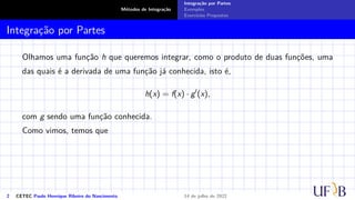 Métodos de Integração
Integração por Partes
Exemplos
Exercícios Propostos
Integração por Partes
Olhamos uma função h que queremos integrar, como o produto de duas funções, uma
das quais é a derivada de uma função já conhecida, isto é,
h(x) = f(x) · g′
(x),
com g sendo uma função conhecida.
Como vimos, temos que
2 CETEC Paulo Henrique Ribeiro do Nascimento 14 de julho de 2022
 