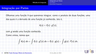 Métodos de Integração
Integração por Partes
Exemplos
Exercícios Propostos
Integração por Partes
Olhamos uma função h que queremos integrar, como o produto de duas funções, uma
das quais é a derivada de uma função já conhecida, isto é,
h(x) = f(x) · g′
(x),
com g sendo uma função conhecida.
Como vimos, temos que
Z
h(x) dx =
Z
f(x) · g′
(x) dx = f(x) · g(x) −
Z
g(x) · f′
(x) dx.
2 CETEC Paulo Henrique Ribeiro do Nascimento 14 de julho de 2022
 