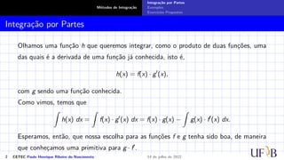 Métodos de Integração
Integração por Partes
Exemplos
Exercícios Propostos
Integração por Partes
Olhamos uma função h que queremos integrar, como o produto de duas funções, uma
das quais é a derivada de uma função já conhecida, isto é,
h(x) = f(x) · g′
(x),
com g sendo uma função conhecida.
Como vimos, temos que
Z
h(x) dx =
Z
f(x) · g′
(x) dx = f(x) · g(x) −
Z
g(x) · f′
(x) dx.
Esperamos, então, que nossa escolha para as funções f e g tenha sido boa, de maneira
que conheçamos uma primitiva para g · f′.
2 CETEC Paulo Henrique Ribeiro do Nascimento 14 de julho de 2022
 