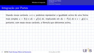 Métodos de Integração
Integração por Partes
Exemplos
Exercícios Propostos
Integração por Partes
Usando novas variáveis, u e v, podemos representar a igualdade acima de uma forma
mais simples u = f(x) e dv = g′(x) dx, implicando em du = f′(x) dx e v = g(x) e,
portanto, com essas novas variáveis, a fórmula que obtivemos acima,
2 CETEC Paulo Henrique Ribeiro do Nascimento 14 de julho de 2022
 