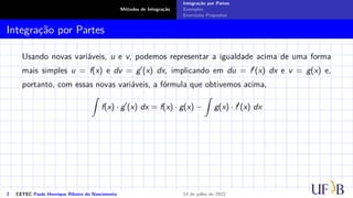 Métodos de Integração
Integração por Partes
Exemplos
Exercícios Propostos
Integração por Partes
Usando novas variáveis, u e v, podemos representar a igualdade acima de uma forma
mais simples u = f(x) e dv = g′(x) dx, implicando em du = f′(x) dx e v = g(x) e,
portanto, com essas novas variáveis, a fórmula que obtivemos acima,
Z
f(x) · g′
(x) dx = f(x) · g(x) −
Z
g(x) · f′
(x) dx
2 CETEC Paulo Henrique Ribeiro do Nascimento 14 de julho de 2022
 