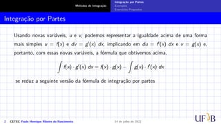 Métodos de Integração
Integração por Partes
Exemplos
Exercícios Propostos
Integração por Partes
Usando novas variáveis, u e v, podemos representar a igualdade acima de uma forma
mais simples u = f(x) e dv = g′(x) dx, implicando em du = f′(x) dx e v = g(x) e,
portanto, com essas novas variáveis, a fórmula que obtivemos acima,
Z
f(x) · g′
(x) dx = f(x) · g(x) −
Z
g(x) · f′
(x) dx
se reduz a seguinte versão da fórmula de integração por partes
2 CETEC Paulo Henrique Ribeiro do Nascimento 14 de julho de 2022
 
