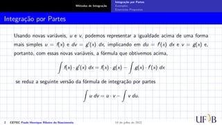 Métodos de Integração
Integração por Partes
Exemplos
Exercícios Propostos
Integração por Partes
Usando novas variáveis, u e v, podemos representar a igualdade acima de uma forma
mais simples u = f(x) e dv = g′(x) dx, implicando em du = f′(x) dx e v = g(x) e,
portanto, com essas novas variáveis, a fórmula que obtivemos acima,
Z
f(x) · g′
(x) dx = f(x) · g(x) −
Z
g(x) · f′
(x) dx
se reduz a seguinte versão da fórmula de integração por partes
Z
u dv = u · v −
Z
v du.
2 CETEC Paulo Henrique Ribeiro do Nascimento 14 de julho de 2022
 