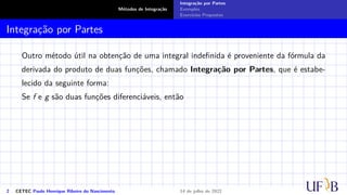 Métodos de Integração
Integração por Partes
Exemplos
Exercícios Propostos
Integração por Partes
Outro método útil na obtenção de uma integral indefinida é proveniente da fórmula da
derivada do produto de duas funções, chamado Integração por Partes, que é estabe-
lecido da seguinte forma:
Se f e g são duas funções diferenciáveis, então
2 CETEC Paulo Henrique Ribeiro do Nascimento 14 de julho de 2022
 
