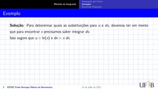 Métodos de Integração
Integração por Partes
Exemplos
Exercícios Propostos
Exemplo
Solução: Para determinar quais as substituições para u e dv, devemos ter em mente
que para encontrar v precisamos saber integrar dv.
Isso sugere que u = ln(x) e dv = x dx.
3 CETEC Paulo Henrique Ribeiro do Nascimento 14 de julho de 2022
 