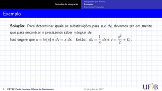 Métodos de Integração
Integração por Partes
Exemplos
Exercícios Propostos
Exemplo
Solução: Para determinar quais as substituições para u e dv, devemos ter em mente
que para encontrar v precisamos saber integrar dv.
Isso sugere que u = ln(x) e dv = x dx. Então, du =
1
x
dx e v =
x2
2
+ C1.
3 CETEC Paulo Henrique Ribeiro do Nascimento 14 de julho de 2022
 