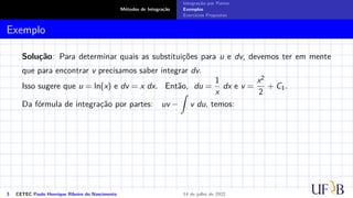 Métodos de Integração
Integração por Partes
Exemplos
Exercícios Propostos
Exemplo
Solução: Para determinar quais as substituições para u e dv, devemos ter em mente
que para encontrar v precisamos saber integrar dv.
Isso sugere que u = ln(x) e dv = x dx. Então, du =
1
x
dx e v =
x2
2
+ C1.
Da fórmula de integração por partes: uv −
Z
v du, temos:
3 CETEC Paulo Henrique Ribeiro do Nascimento 14 de julho de 2022
 