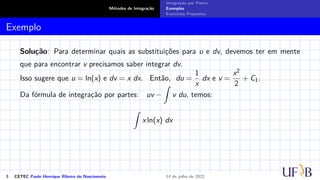 Métodos de Integração
Integração por Partes
Exemplos
Exercícios Propostos
Exemplo
Solução: Para determinar quais as substituições para u e dv, devemos ter em mente
que para encontrar v precisamos saber integrar dv.
Isso sugere que u = ln(x) e dv = x dx. Então, du =
1
x
dx e v =
x2
2
+ C1.
Da fórmula de integração por partes: uv −
Z
v du, temos:
Z
x ln(x) dx
3 CETEC Paulo Henrique Ribeiro do Nascimento 14 de julho de 2022
 