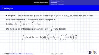 Métodos de Integração
Integração por Partes
Exemplos
Exercícios Propostos
Exemplo
Solução: Para determinar quais as substituições para u e dv, devemos ter em mente
que para encontrar v precisamos saber integrar dv.
Então, du =
1
x
dx e v =
x2
2
+ C1.
Da fórmula de integração por partes: uv −
Z
v du, temos:
Z
x ln(x) dx = ln(x)

x2
2
+ C1

−
Z 
x2
2
+ C1

dx
x
3 CETEC Paulo Henrique Ribeiro do Nascimento 14 de julho de 2022
 