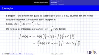 Métodos de Integração
Integração por Partes
Exemplos
Exercícios Propostos
Exemplo
Solução: Para determinar quais as substituições para u e dv, devemos ter em mente
que para encontrar v precisamos saber integrar dv.
Então, du =
1
x
dx e v =
x2
2
+ C1.
Da fórmula de integração por partes: uv −
Z
v du, temos:
Z
x ln(x) dx = ln(x)

x2
2
+ C1

−
Z 
x2
2
+ C1

dx
x
=
x2
2
ln(x) + C1 ln(x) −
1
2
Z
x2
dx − C1
Z
dx
x
3 CETEC Paulo Henrique Ribeiro do Nascimento 14 de julho de 2022
 