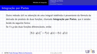 Métodos de Integração
Integração por Partes
Exemplos
Exercícios Propostos
Integração por Partes
Outro método útil na obtenção de uma integral indefinida é proveniente da fórmula da
derivada do produto de duas funções, chamado Integração por Partes, que é estabe-
lecido da seguinte forma:
Se f e g são duas funções diferenciáveis, então

f(x) · g(x)
′
= f′
(x) · g(x) + f(x) · g′
(x)
2 CETEC Paulo Henrique Ribeiro do Nascimento 14 de julho de 2022
 