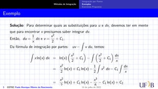 Métodos de Integração
Integração por Partes
Exemplos
Exercícios Propostos
Exemplo
Solução: Para determinar quais as substituições para u e dv, devemos ter em mente
que para encontrar v precisamos saber integrar dv.
Então, du =
1
x
dx e v =
x2
2
+ C1.
Da fórmula de integração por partes: uv −
Z
v du, temos:
Z
x ln(x) dx = ln(x)

x2
2
+ C1

−
Z 
x2
2
+ C1

dx
x
=
x2
2
ln(x) + C1 ln(x) −
1
2
Z
x2
dx − C1
Z
dx
x
=
x2
2
ln(x) + C1 ln(x) −
x3
6
− C1 ln(x) + C2
3 CETEC Paulo Henrique Ribeiro do Nascimento 14 de julho de 2022
 