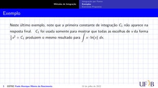 Métodos de Integração
Integração por Partes
Exemplos
Exercícios Propostos
Exemplo
Neste último exemplo, note que a primeira constante de integração C1 não aparece na
resposta final. C1 foi usada somente para mostrar que todas as escolhas de v da forma
1
2 x2 + C1 produzem o mesmo resultado para
Z
x · ln(x) dx.
3 CETEC Paulo Henrique Ribeiro do Nascimento 14 de julho de 2022
 
