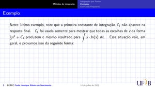 Métodos de Integração
Integração por Partes
Exemplos
Exercícios Propostos
Exemplo
Neste último exemplo, note que a primeira constante de integração C1 não aparece na
resposta final. C1 foi usada somente para mostrar que todas as escolhas de v da forma
1
2 x2 + C1 produzem o mesmo resultado para
Z
x · ln(x) dx. Essa situação vale, em
geral, e provamos isso da seguinte forma:
3 CETEC Paulo Henrique Ribeiro do Nascimento 14 de julho de 2022
 