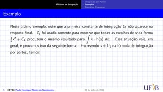 Métodos de Integração
Integração por Partes
Exemplos
Exercícios Propostos
Exemplo
Neste último exemplo, note que a primeira constante de integração C1 não aparece na
resposta final. C1 foi usada somente para mostrar que todas as escolhas de v da forma
1
2 x2 + C1 produzem o mesmo resultado para
Z
x · ln(x) dx. Essa situação vale, em
geral, e provamos isso da seguinte forma: Escrevendo v + C1 na fórmula de integração
por partes, temos:
3 CETEC Paulo Henrique Ribeiro do Nascimento 14 de julho de 2022
 