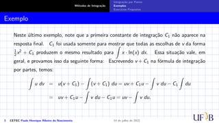 Métodos de Integração
Integração por Partes
Exemplos
Exercícios Propostos
Exemplo
Neste último exemplo, note que a primeira constante de integração C1 não aparece na
resposta final. C1 foi usada somente para mostrar que todas as escolhas de v da forma
1
2 x2 + C1 produzem o mesmo resultado para
Z
x · ln(x) dx. Essa situação vale, em
geral, e provamos isso da seguinte forma: Escrevendo v + C1 na fórmula de integração
por partes, temos:
Z
u dv = u(v + C1) −
Z
(v + C1) du = uv + C1u −
Z
v du − C1
Z
du
= uv + C1u −
Z
v du − C1u = uv −
Z
v du.
3 CETEC Paulo Henrique Ribeiro do Nascimento 14 de julho de 2022
 