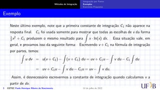 Métodos de Integração
Integração por Partes
Exemplos
Exercícios Propostos
Exemplo
Neste último exemplo, note que a primeira constante de integração C1 não aparece na
resposta final. C1 foi usada somente para mostrar que todas as escolhas de v da forma
1
2 x2 + C1 produzem o mesmo resultado para
Z
x · ln(x) dx. Essa situação vale, em
geral, e provamos isso da seguinte forma: Escrevendo v + C1 na fórmula de integração
por partes, temos:
Z
u dv = u(v + C1) −
Z
(v + C1) du = uv + C1u −
Z
v du − C1
Z
du
= uv + C1u −
Z
v du − C1u = uv −
Z
v du.
Assim, é desnecessário escrevermos a constante de integração quando calculamos v a
partir de dv.
3 CETEC Paulo Henrique Ribeiro do Nascimento 14 de julho de 2022
 