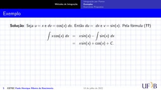 Métodos de Integração
Integração por Partes
Exemplos
Exercícios Propostos
Exemplo
Solução: Seja u = x e dv = cos(x) dx. Então du = dx e v = sin(x). Pela fórmula (??)
Z
x cos(x) dx = x sin(x) −
Z
sin(x) dx
= x sin(x) + cos(x) + C.
5 CETEC Paulo Henrique Ribeiro do Nascimento 14 de julho de 2022
 