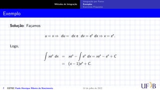 Métodos de Integração
Integração por Partes
Exemplos
Exercícios Propostos
Exemplo
Solução: Façamos
u = x ⇒ du = dx e dv = ex
dx ⇒ v = ex
.
Logo,
Z
xex
dx = xex
−
Z
ex
dx = xex
− ex
+ C
= (x − 1)ex
+ C.
7 CETEC Paulo Henrique Ribeiro do Nascimento 14 de julho de 2022
 