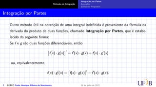 Métodos de Integração
Integração por Partes
Exemplos
Exercícios Propostos
Integração por Partes
Outro método útil na obtenção de uma integral indefinida é proveniente da fórmula da
derivada do produto de duas funções, chamado Integração por Partes, que é estabe-
lecido da seguinte forma:
Se f e g são duas funções diferenciáveis, então

f(x) · g(x)
′
= f′
(x) · g(x) + f(x) · g′
(x)
ou, equivalentemente,
f(x) · g′
(x) =

f(x) · g(x)
′
− f′
(x) · g(x).
2 CETEC Paulo Henrique Ribeiro do Nascimento 14 de julho de 2022
 