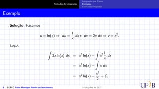 Métodos de Integração
Integração por Partes
Exemplos
Exercícios Propostos
Exemplo
Solução: Façamos
u = ln(x) ⇒ du =
1
x
dx e dv = 2x dx ⇒ v = x2
.
Logo,
Z
2x ln(x) dx = x2
ln(x) −
Z
x2 1
x
dx
= x2
ln(x) −
Z
x dx
= x2
ln(x) −
x2
2
+ C.
8 CETEC Paulo Henrique Ribeiro do Nascimento 14 de julho de 2022
 