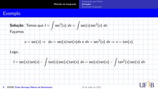 Métodos de Integração
Integração por Partes
Exemplos
Exercícios Propostos
Exemplo
Solução: Temos que I =
Z
sec3
(x) dx =
Z
sec(x) sec2
(x) dx
Façamos
u = sec(x) ⇒ du = sec(x) tan(x)dx e dv = sec2
(x) dx ⇒ v = tan(x).
Logo,
I = sec(x) tan(x) −
Z
tan(x) sec(x) tan(x) dx = sec(x) tan(x) −
Z
tan2
(x) sec(x) dx
9 CETEC Paulo Henrique Ribeiro do Nascimento 14 de julho de 2022
 