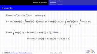 Métodos de Integração
Integração por Partes
Exemplos
Exercícios Propostos
Exemplo
Como tan2(x) = sec2(x) − 1, temos que:
I = sec(x) tan(x)−
Z
(sec2
(x)−1) sec(x) dx = sec(x) tan(x)−
Z
sec3
(x)dx
| {z }
I
+
Z
sec(x) dx.
Como
Z
sec(x) dx = ln | sec(x) + tan(x)| + C1, temos
2I = sec(x) tan(x) + ln | sec(x) + tan(x)| + C
9 CETEC Paulo Henrique Ribeiro do Nascimento 14 de julho de 2022
 