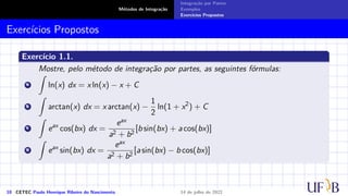 Métodos de Integração
Integração por Partes
Exemplos
Exercícios Propostos
Exercícios Propostos
Exercício 1.1.
Mostre, pelo método de integração por partes, as seguintes fórmulas:
a
Z
ln(x) dx = x ln(x) − x + C
b
Z
arctan(x) dx = x arctan(x) −
1
2
ln(1 + x2
) + C
c
Z
eax
cos(bx) dx =
eax
a2 + b2
[b sin(bx) + a cos(bx)]
d
Z
eax
sin(bx) dx =
eax
a2 + b2
[a sin(bx) − b cos(bx)]
10 CETEC Paulo Henrique Ribeiro do Nascimento 14 de julho de 2022
 