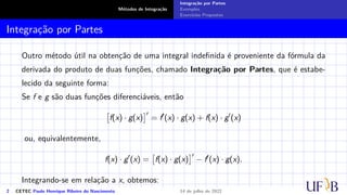 Métodos de Integração
Integração por Partes
Exemplos
Exercícios Propostos
Integração por Partes
Outro método útil na obtenção de uma integral indefinida é proveniente da fórmula da
derivada do produto de duas funções, chamado Integração por Partes, que é estabe-
lecido da seguinte forma:
Se f e g são duas funções diferenciáveis, então

f(x) · g(x)
′
= f′
(x) · g(x) + f(x) · g′
(x)
ou, equivalentemente,
f(x) · g′
(x) =

f(x) · g(x)
′
− f′
(x) · g(x).
Integrando-se em relação a x, obtemos:
2 CETEC Paulo Henrique Ribeiro do Nascimento 14 de julho de 2022
 