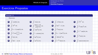 Métodos de Integração
Integração por Partes
Exemplos
Exercícios Propostos
Exercícios Propostos
Exercício 1.1.
Determine:
a
∫
x sin(5x) dx;
b
∫
xe
4x
dx;
c
∫
(x + 1) cos(2x) dx;
d
∫
e
x
cos
(
x
2
)
dx;
e
∫
ln(x) dx;
f
∫
ln(1 − x) dx;
g
∫
x ln(x) dx;
h
∫
ln(ax + b)
√
ax + b
dx;
i
∫
x sec
2
(x) dx;
j
∫
x · arctan(x) dx;
k
∫
sec
3
(x) dx;
l
∫
csc
3
(x) dx;
m
∫
√
x ln(x) dx;
n
∫
ln(x
2
+ 1) dx;
o
∫
x
2
ln(x) dx;
p
∫
(x − 1) sec
2
(x) dx;
q
∫
x(ln(x))
2
dx;
r
∫
e
−2x
sin(x) dx;
s
∫
x
3
e
x2
dx;
t
∫
x
3
cos(x
2
) dx;
u
∫
e
−x
cos(2x) dx;
v
∫
x
2
sin(x) dx;
w
∫
x sec(x) tan(x) dx.
11 CETEC Paulo Henrique Ribeiro do Nascimento 14 de julho de 2022
 