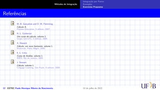 Métodos de Integração
Integração por Partes
Exemplos
Exercícios Propostos
Referências
M. B. Gonçalves and D. M. Flemming.
Cálculo A.
Pearson Education, 5 edition, 2007.
H. L. Guidorizzi.
Um curso de cálculo, volume 1.
Grupo Gen-LTC, 5 edition, 2000.
A. Howard.
Cálculo, um novo horizonte, volume 1.
Bookman, Porto Alegre, 2000.
E. L. Lima.
Curso de Análise, volume 1.
IMPA, Rio de Janeiro, 2000.
J. Stewart.
Cálculo, volume 1.
Cengage Learning, São Paulo, 6 edition, 2009.
12 CETEC Paulo Henrique Ribeiro do Nascimento 14 de julho de 2022
 