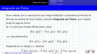 Métodos de Integração
Integração por Partes
Exemplos
Exercícios Propostos
Integração por Partes
Outro método útil na obtenção de uma integral indefinida é proveniente da fórmula da
derivada do produto de duas funções, chamado Integração por Partes, que é estabe-
lecido da seguinte forma:
Se f e g são duas funções diferenciáveis, então

f(x) · g(x)
′
= f′
(x) · g(x) + f(x) · g′
(x)
ou, equivalentemente,
f(x) · g′
(x) =

f(x) · g(x)
′
− f′
(x) · g(x).
Integrando-se em relação a x, obtemos:
Z
f(x) · g′
(x) dx =
Z

f(x) · g(x)
′
dx −
Z
f′
(x) · g(x) dx
2 CETEC Paulo Henrique Ribeiro do Nascimento 14 de julho de 2022
 