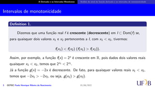 A Derivada e os Intervalos Monótonos Análise do sinal da função derivada e os intervalos de monotonicidade
Intervalos de monotonicidade
Definition 1.
Dizemos que uma função real f é crescente (decrescente) em I ⊂ Dom(f) se,
para quaisquer dois valores x1 e x2 pertencentes a I, com x1 < x2, tivermos:
f(x1) < f(x2) (f(x1) > f(x2)).
Assim, por exemplo, a função f(x) = 2x é crescente em R, pois dados dois valores reais
quaisquer x1 < x2, temos que 2x1 < 2x2 .
Já a função g(x) = −2x é decrescente. De fato, para quaisquer valores reais x1 < x2,
temos que −2x1 > −2x2, ou seja, g(x1) > g(x2).
3 CETEC Paulo Henrique Ribeiro do Nascimento 01/06/2022
 